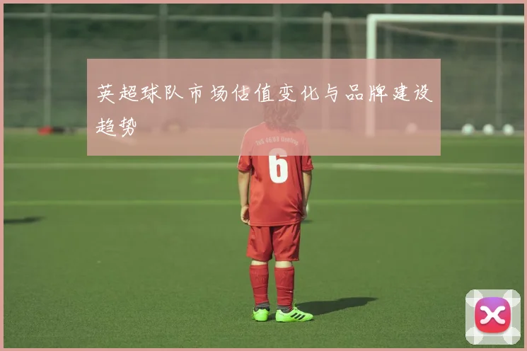 英超球队市场估值变化与品牌建设趋势