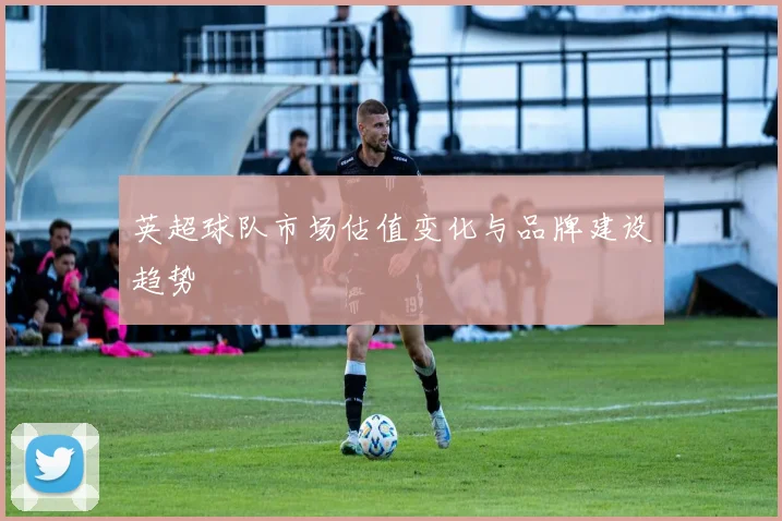 英超球队市场估值变化与品牌建设趋势